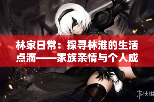 林家日常：探尋林淮的生活點(diǎn)滴——家族親情與個(gè)人成長(zhǎng)的交織故事