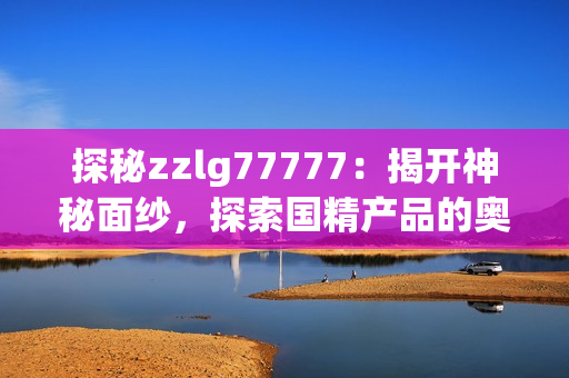 探秘zzlg77777：揭開神秘面紗，探索國精產(chǎn)品的奧秘與魅力