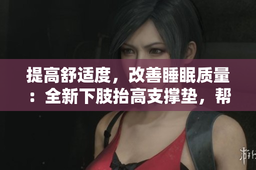 提高舒適度，改善睡眠質(zhì)量：全新下肢抬高支撐墊，幫助翻身、緩解腿部疲勞