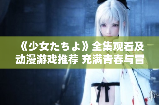 《少女たちよ》全集觀看及動(dòng)漫游戲推薦 充滿青春與冒險(xiǎn)的精彩故事等你來體驗(yàn)