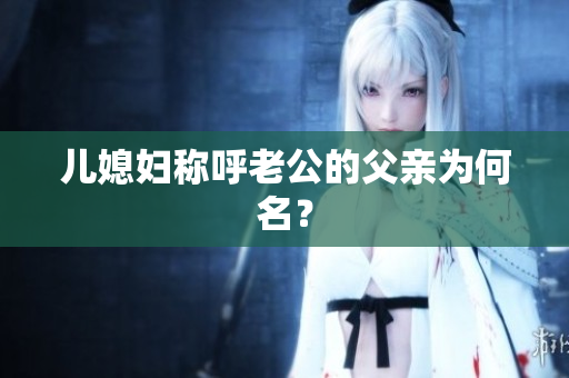兒媳婦稱(chēng)呼老公的父親為何名？