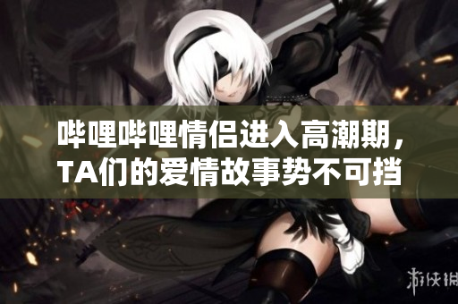 嗶哩嗶哩情侶進(jìn)入高潮期，TA們的愛情故事勢(shì)不可擋