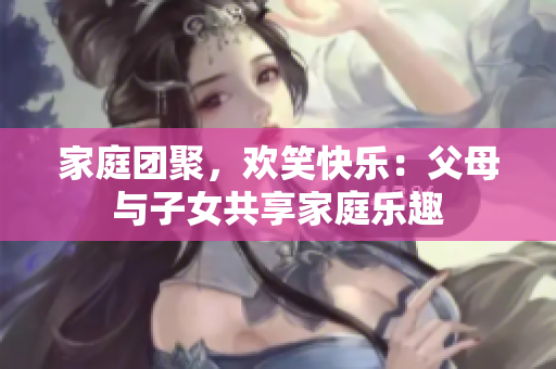 家庭團(tuán)聚，歡笑快樂：父母與子女共享家庭樂趣