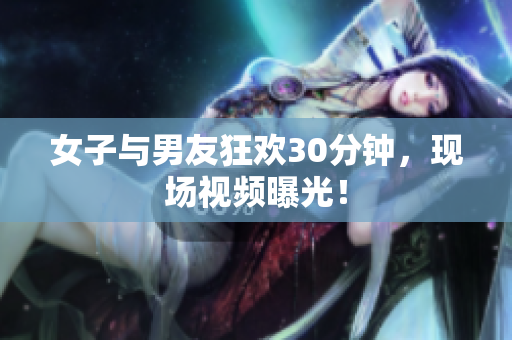 女子與男友狂歡30分鐘，現(xiàn)場(chǎng)視頻曝光！