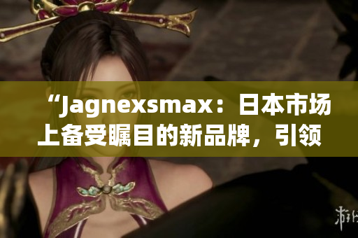 “Jagnexsmax：日本市場(chǎng)上備受矚目的新品牌，引領(lǐng)智能科技潮流”