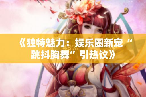 《獨特魅力：娛樂圈新寵“跳抖胸舞”引熱議》