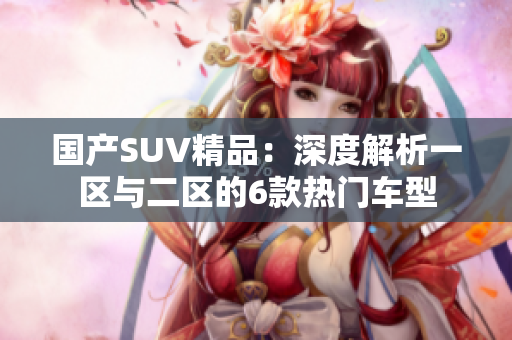 國(guó)產(chǎn)SUV精品：深度解析一區(qū)與二區(qū)的6款熱門車型