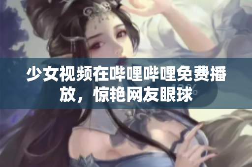 少女視頻在嗶哩嗶哩免費播放，驚艷網(wǎng)友眼球