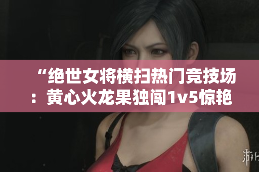 “絕世女將橫掃熱門競技場：黃心火龍果獨闖1v5驚艷對手”
