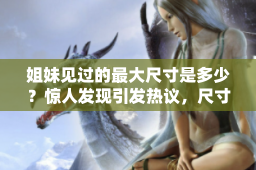 姐妹見(jiàn)過(guò)的最大尺寸是多少？驚人發(fā)現(xiàn)引發(fā)熱議，尺寸大揭秘！