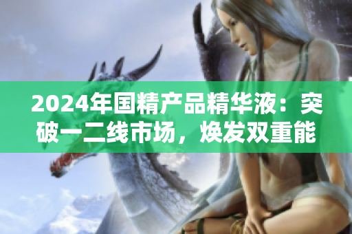 2024年國(guó)精產(chǎn)品精華液：突破一二線市場(chǎng)，煥發(fā)雙重能量