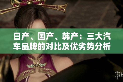 日產(chǎn)、國(guó)產(chǎn)、韓產(chǎn)：三大汽車品牌的對(duì)比及優(yōu)劣勢(shì)分析