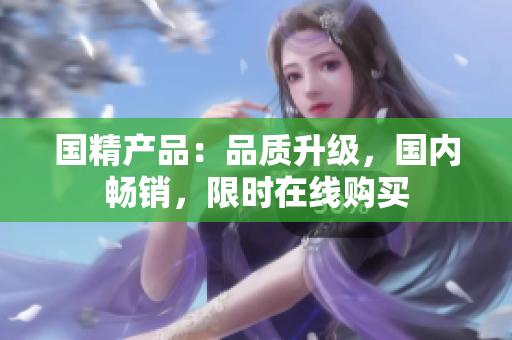 國(guó)精產(chǎn)品：品質(zhì)升級(jí)，國(guó)內(nèi)暢銷，限時(shí)在線購(gòu)買