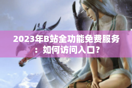 2023年B站全功能免費(fèi)服務(wù)：如何訪問(wèn)入口？