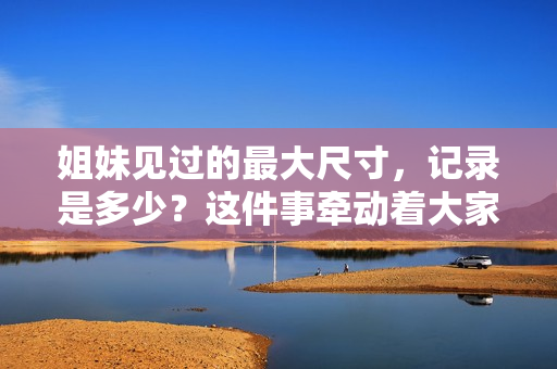 姐妹見(jiàn)過(guò)的最大尺寸，記錄是多少？這件事?tīng)縿?dòng)著大家想知曉的細(xì)節(jié)