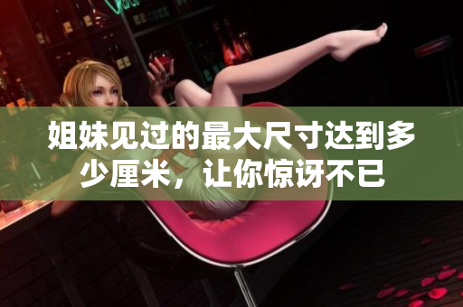 姐妹見過的最大尺寸達到多少厘米，讓你驚訝不已