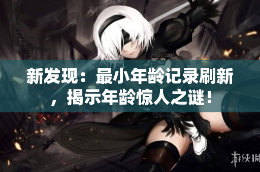 新發(fā)現(xiàn)：最小年齡記錄刷新，揭示年齡驚人之謎！