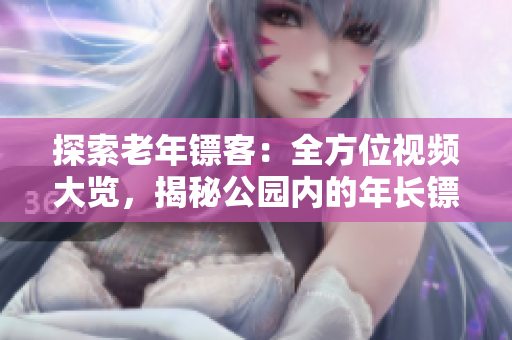 探索老年鏢客：全方位視頻大覽，揭秘公園內(nèi)的年長(zhǎng)鏢客身手絕活