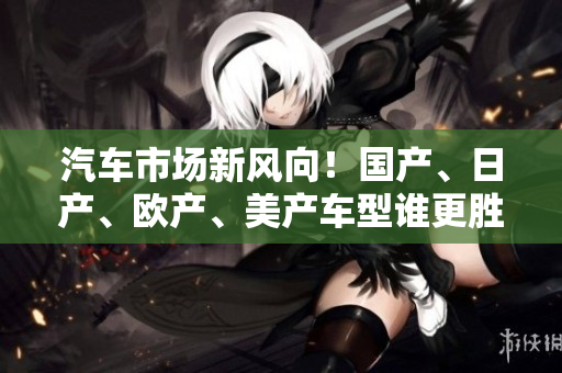 汽車市場(chǎng)新風(fēng)向！國(guó)產(chǎn)、日產(chǎn)、歐產(chǎn)、美產(chǎn)車型誰(shuí)更勝一籌？