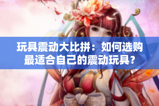 玩具震動大比拼：如何選購最適合自己的震動玩具？