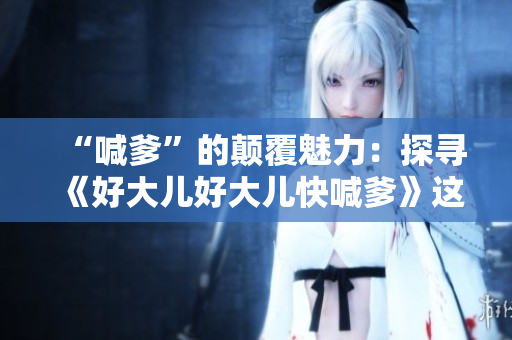 “喊爹”的顛覆魅力：探尋《好大兒好大兒快喊爹》這首歌的意境