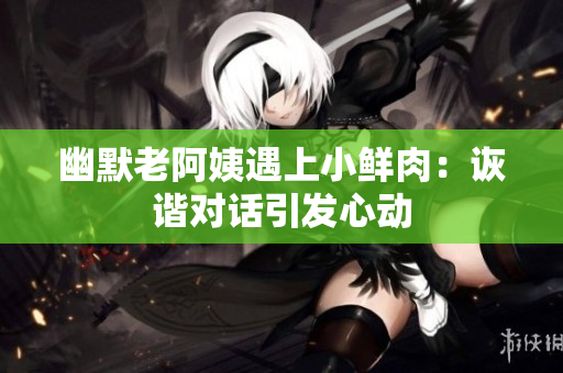 幽默老阿姨遇上小鮮肉：詼諧對話引發(fā)心動