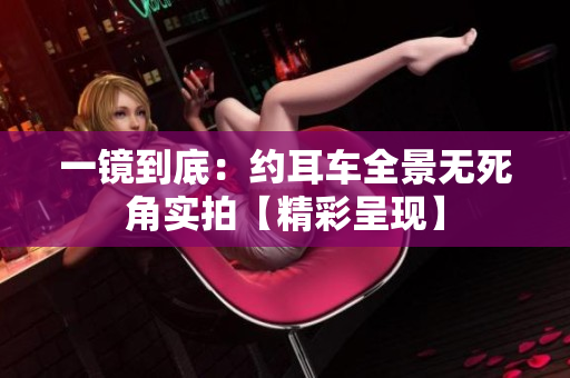 一鏡到底：約耳車全景無死角實拍【精彩呈現(xiàn)】