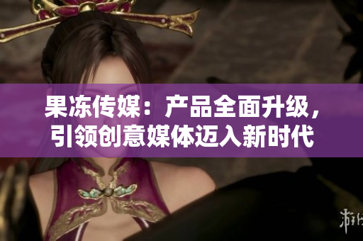 果凍傳媒：產(chǎn)品全面升級，引領(lǐng)創(chuàng)意媒體邁入新時代
