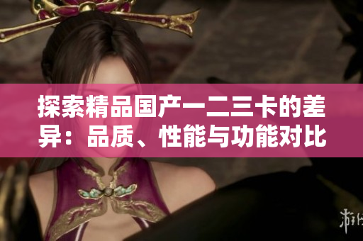 探索精品國產(chǎn)一二三卡的差異：品質(zhì)、性能與功能對比