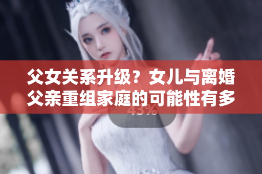 父女關(guān)系升級？女兒與離婚父親重組家庭的可能性有多大？