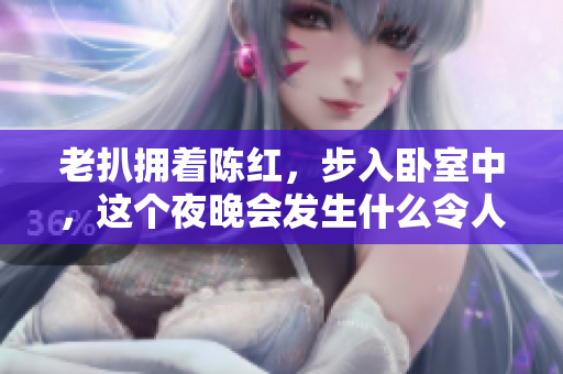老扒擁著陳紅，步入臥室中，這個夜晚會發(fā)生什么令人意想不到的事情？