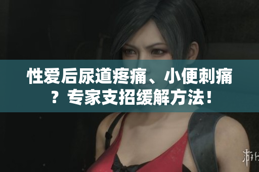 性愛(ài)后尿道疼痛、小便刺痛？專家支招緩解方法！