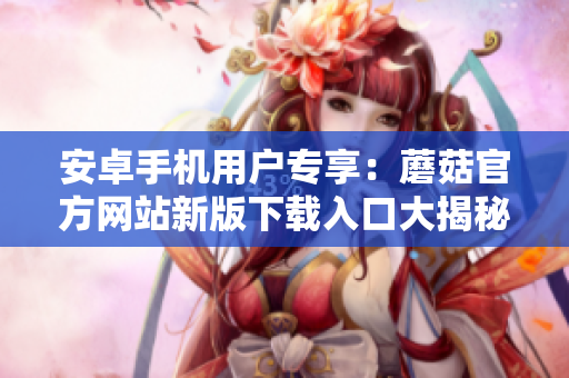 安卓手機(jī)用戶專享：蘑菇官方網(wǎng)站新版下載入口大揭秘