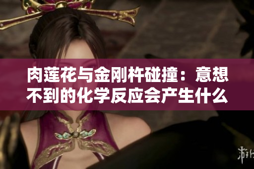 肉蓮花與金剛杵碰撞：意想不到的化學(xué)反應(yīng)會產(chǎn)生什么？