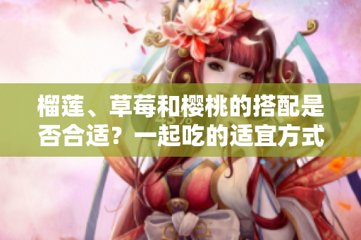 榴蓮、草莓和櫻桃的搭配是否合適？一起吃的適宜方式是什么？