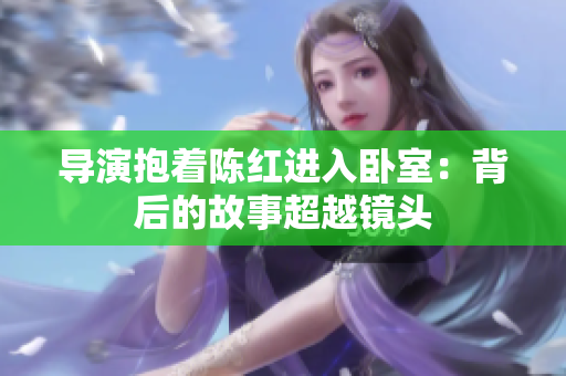 導(dǎo)演抱著陳紅進(jìn)入臥室：背后的故事超越鏡頭