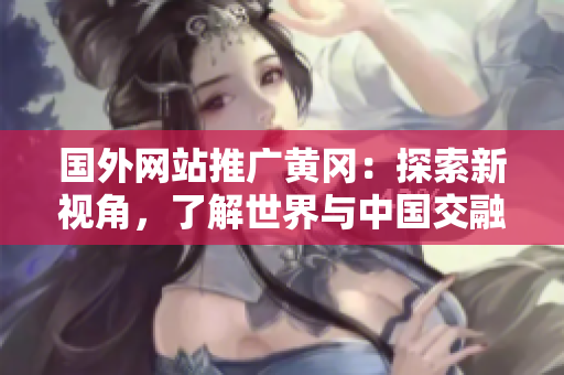 國(guó)外網(wǎng)站推廣黃岡：探索新視角，了解世界與中國(guó)交融的機(jī)會(huì)