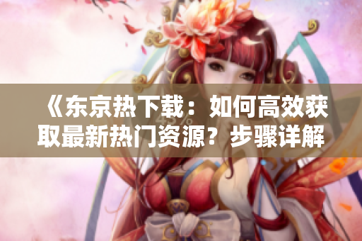 《東京熱下載：如何高效獲取最新熱門資源？步驟詳解與技巧分享！》