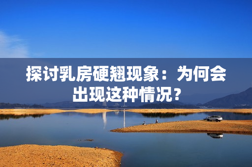 探討乳房硬翹現(xiàn)象：為何會出現(xiàn)這種情況？