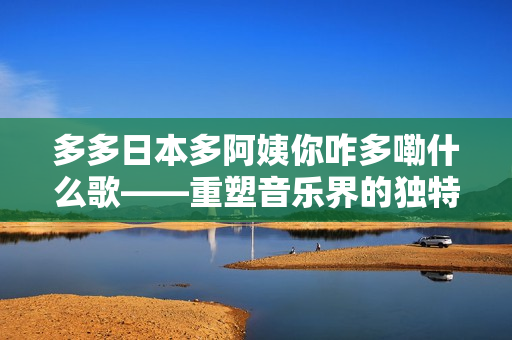 多多日本多阿姨你咋多嘞什么歌——重塑音樂界的獨(dú)特風(fēng)格與文化交融