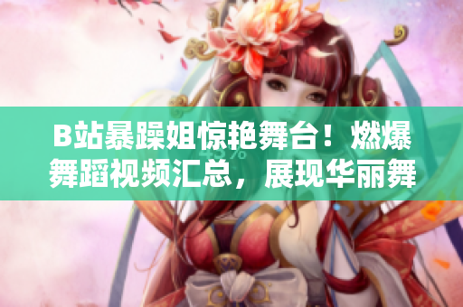 B站暴躁姐驚艷舞臺(tái)！燃爆舞蹈視頻匯總，展現(xiàn)華麗舞姿