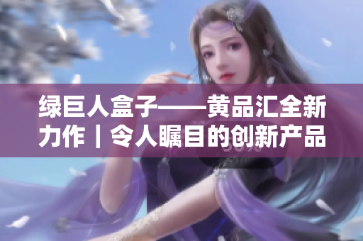 綠巨人盒子——黃品匯全新力作｜令人矚目的創(chuàng)新產(chǎn)品揭秘