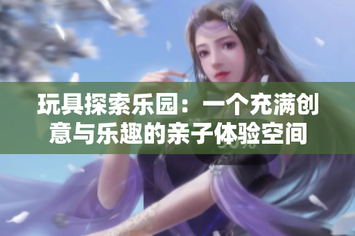 玩具探索樂園：一個(gè)充滿創(chuàng)意與樂趣的親子體驗(yàn)空間