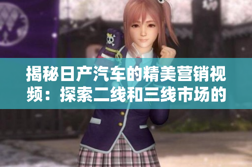 揭秘日產(chǎn)汽車的精美營銷視頻：探索二線和三線市場的秘密