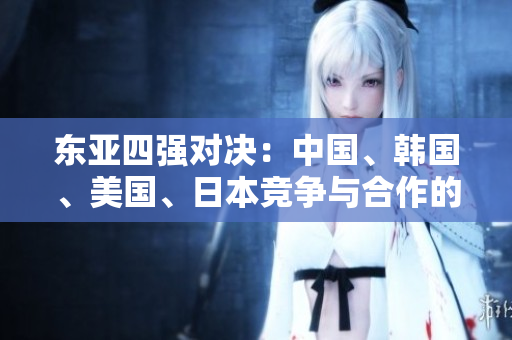 東亞四強(qiáng)對(duì)決：中國、韓國、美國、日本競爭與合作的新篇章