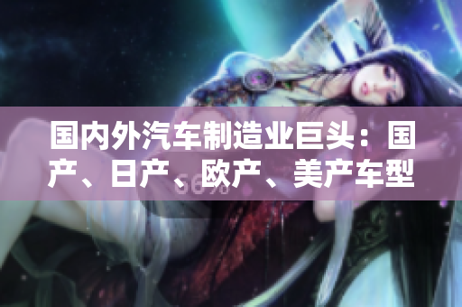 國內(nèi)外汽車制造業(yè)巨頭：國產(chǎn)、日產(chǎn)、歐產(chǎn)、美產(chǎn)車型大比拼