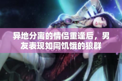 異地分離的情侶重逢后，男友表現(xiàn)如同饑餓的狼群