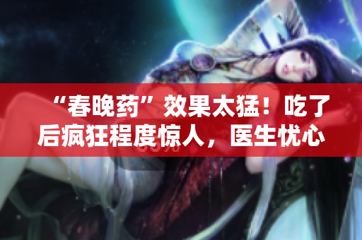 “春晚藥”效果太猛！吃了后瘋狂程度驚人，醫(yī)生憂心副作用難控制