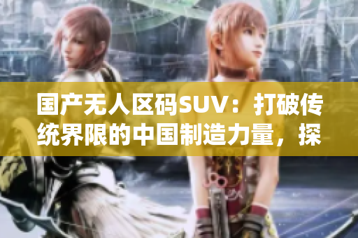 國產(chǎn)無人區(qū)碼SUV：打破傳統(tǒng)界限的中國制造力量，探索極致自由之路