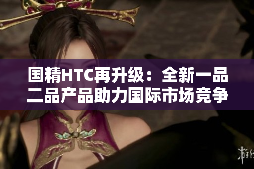 國(guó)精HTC再升級(jí)：全新一品二品產(chǎn)品助力國(guó)際市場(chǎng)競(jìng)爭(zhēng)